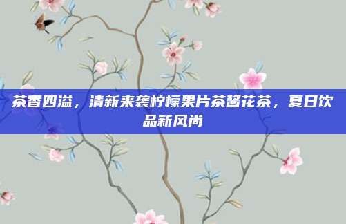 茶香四溢,清新来袭柠檬果片茶酱花茶,夏日饮品新风尚