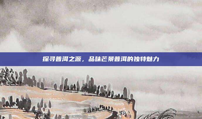 探寻普洱之源，品味芒景普洱的独特魅力