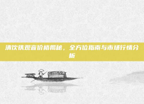 清饮铁观音价格揭秘，全方位指南与市场行情分析