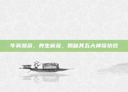 牛蒡熟茶,养生新宠,揭秘其五大神奇功效