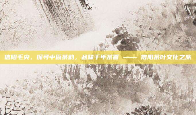 信阳毛尖,探寻中原茶韵,品味千年茶香 —— 信阳茶叶文化之旅