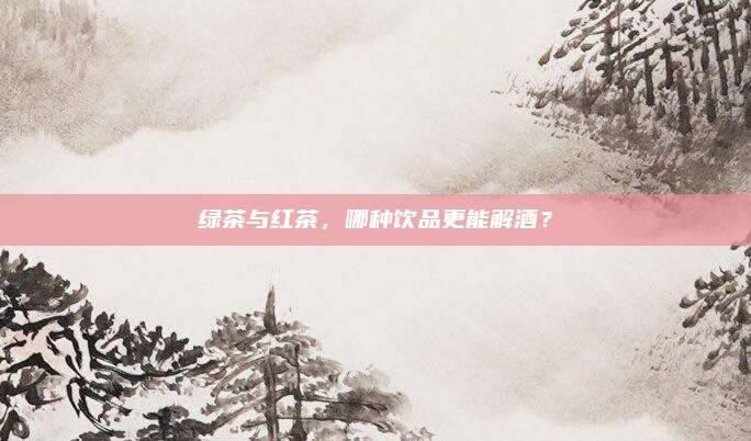 绿茶与红茶,哪种饮品更能解酒?