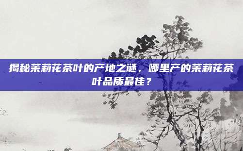 揭秘茉莉花茶叶的产地之谜,哪里产的茉莉花茶叶品质最佳?