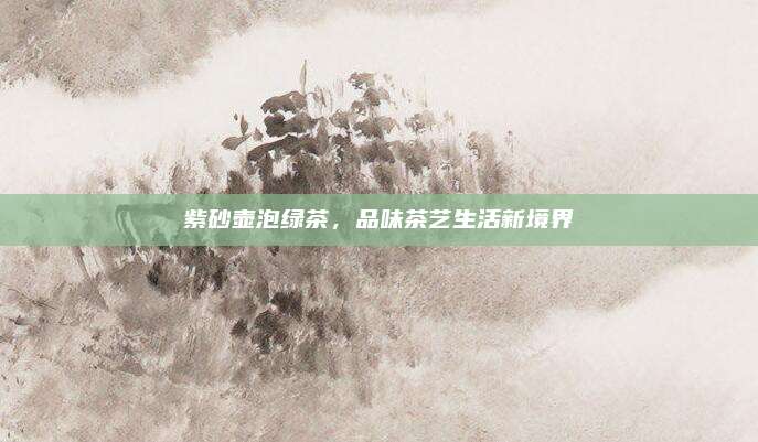 紫砂壶泡绿茶,品味茶艺生活新境界