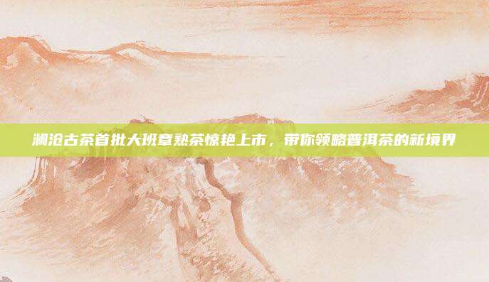 澜沧古茶首批大班章熟茶惊艳上市,带你领略普洱茶的新境界