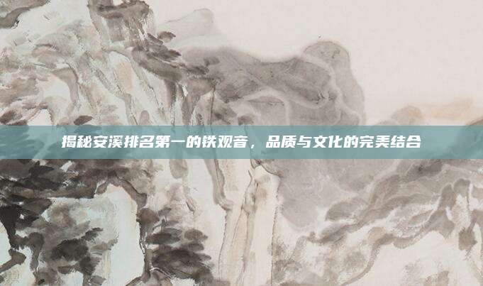 揭秘安溪排名第一的铁观音,品质与文化的完美结合