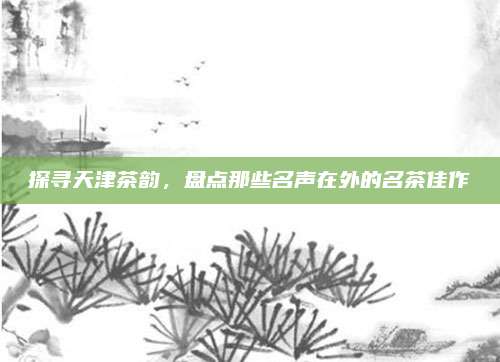 探寻天津茶韵,盘点那些名声在外的名茶佳作