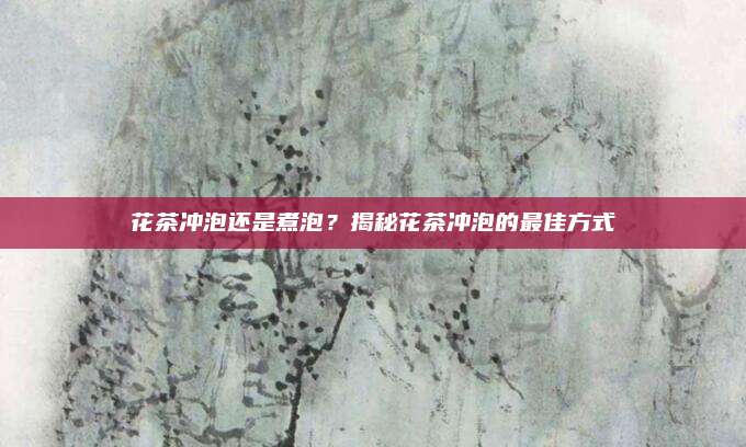 花茶冲泡还是煮泡?揭秘花茶冲泡的最佳方式