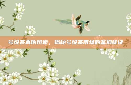 号级茶真伪辨析，揭秘号级茶市场的鉴别秘诀
