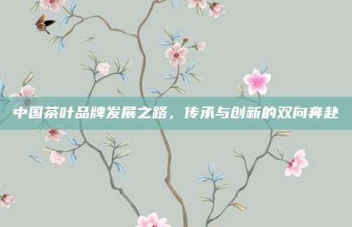 中国茶叶品牌发展之路,传承与创新的双向奔赴