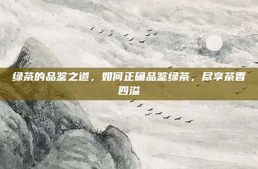 绿茶的品鉴之道,如何正确品鉴绿茶,尽享茶香四溢