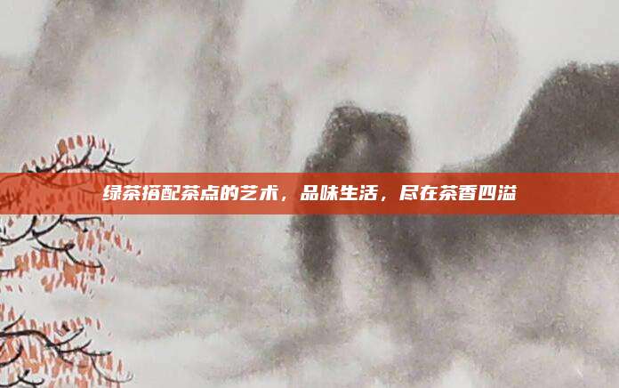 绿茶搭配茶点的艺术，品味生活，尽在茶香四溢