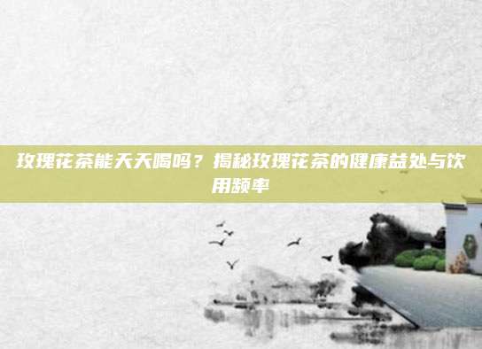 玫瑰花茶能天天喝吗?揭秘玫瑰花茶的健康益处与饮用频率