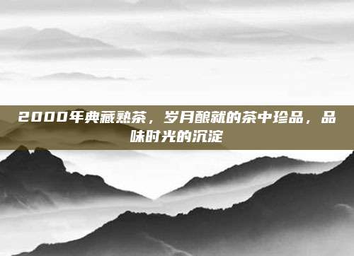 2000年典藏熟茶,岁月酿就的茶中珍品,品味时光的沉淀