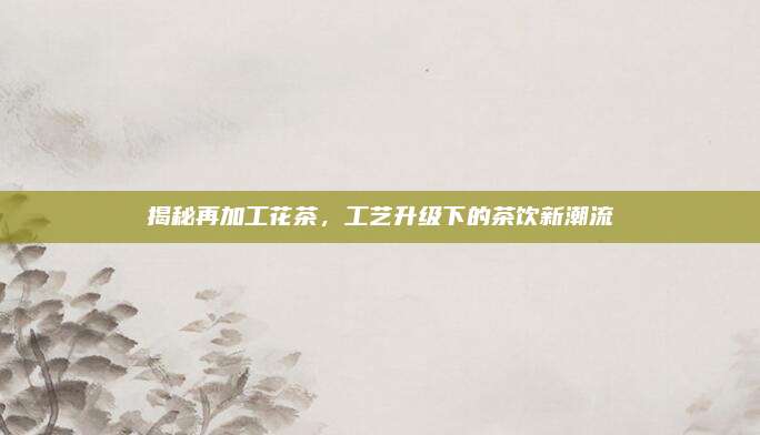 揭秘再加工花茶,工艺升级下的茶饮新潮流
