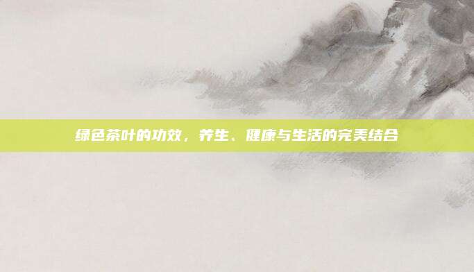 绿色茶叶的功效，养生、健康与生活的完美结合