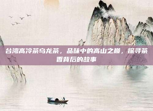 台湾高冷茶乌龙茶,品味中的高山之巅,探寻茶香背后的故事