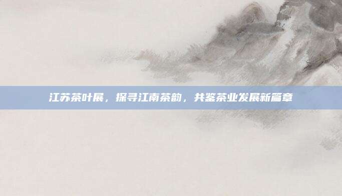 江苏茶叶展,探寻江南茶韵,共鉴茶业发展新篇章