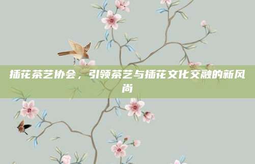 插花茶艺协会,引领茶艺与插花文化交融的新风尚