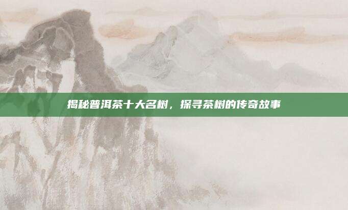 揭秘普洱茶十大名树,探寻茶树的传奇故事