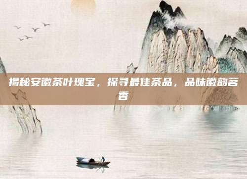 揭秘安徽茶叶瑰宝,探寻最佳茶品,品味徽韵茗香