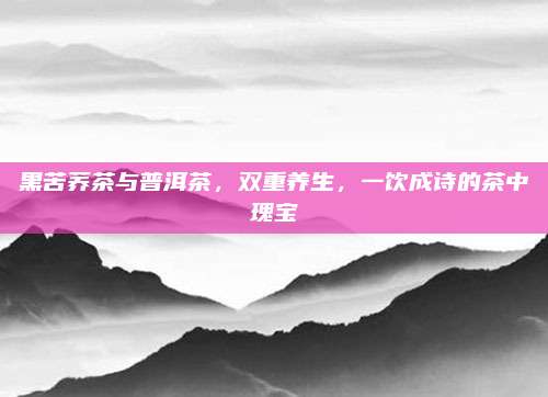 黑苦荞茶与普洱茶，双重养生，一饮成诗的茶中瑰宝
