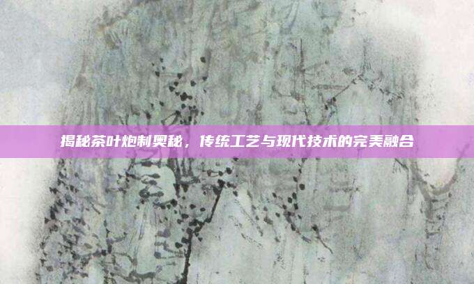 揭秘茶叶炮制奥秘,传统工艺与现代技术的完美融合