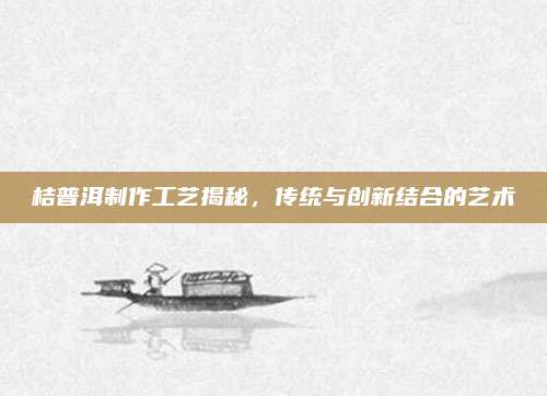 桔普洱制作工艺揭秘,传统与创新结合的艺术