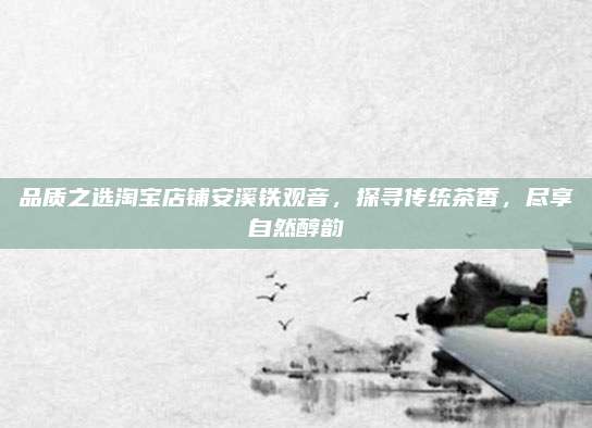 品质之选淘宝店铺安溪铁观音，探寻传统茶香，尽享自然醇韵