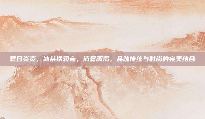 夏日炎炎，冰茶铁观音，消暑解渴，品味传统与时尚的完美结合