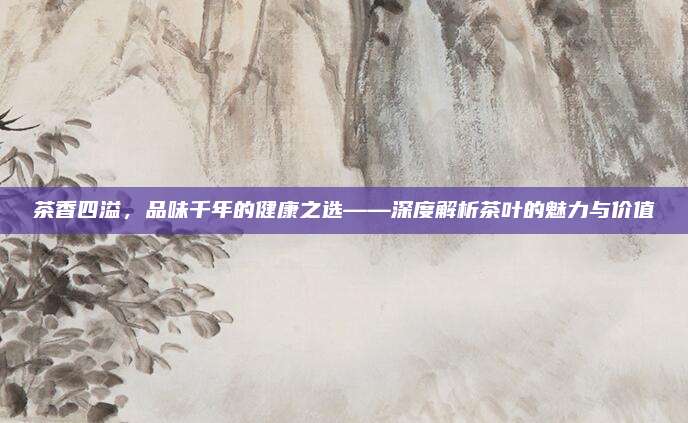 茶香四溢,品味千年的健康之选——深度解析茶叶的魅力与价值