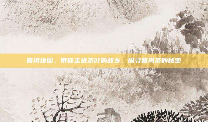 普洱地图,带你走进茶叶的故乡,探寻普洱茶的秘密