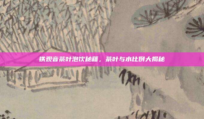 铁观音茶叶泡饮秘籍，茶叶与水比例大揭秘