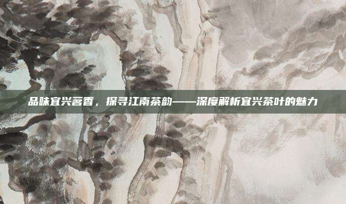 品味宜兴茗香,探寻江南茶韵——深度解析宜兴茶叶的魅力
