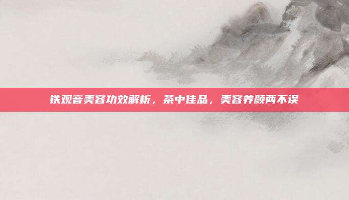 铁观音美容功效解析,茶中佳品,美容养颜两不误