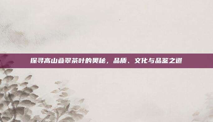 探寻高山叠翠茶叶的奥秘,品质、文化与品鉴之道