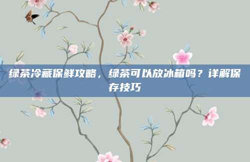 绿茶冷藏保鲜攻略,绿茶可以放冰箱吗?详解保存技巧