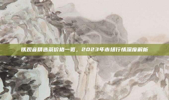 铁观音精选茶价格一览,2023年市场行情深度解析