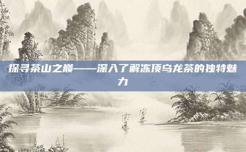 探寻茶山之巅——深入了解冻顶乌龙茶的独特魅力