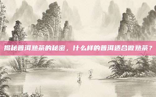 揭秘普洱熟茶的秘密,什么样的普洱适合做熟茶?