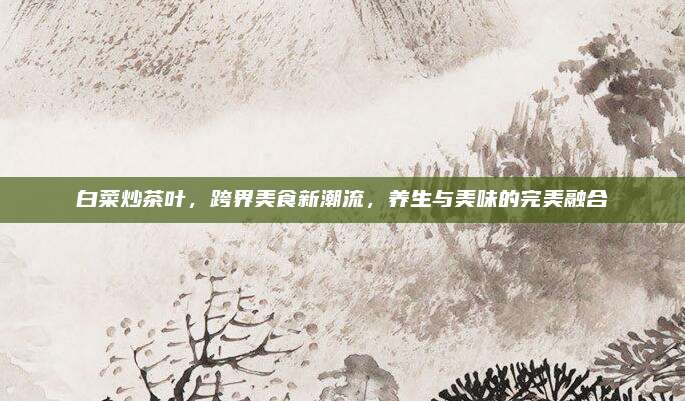 白菜炒茶叶,跨界美食新潮流,养生与美味的完美融合