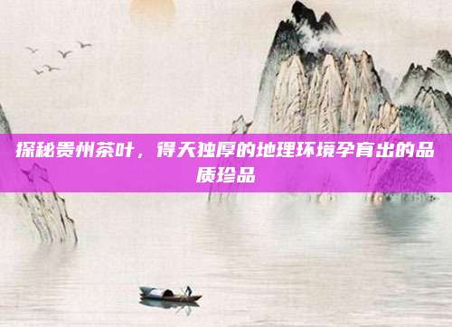 探秘贵州茶叶,得天独厚的地理环境孕育出的品质珍品