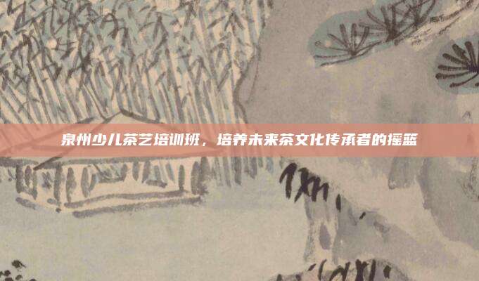 泉州少儿茶艺培训班，培养未来茶文化传承者的摇篮