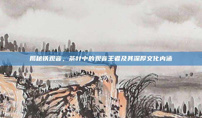 揭秘铁观音，茶叶中的观音王者及其深厚文化内涵