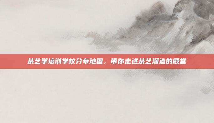 茶艺学培训学校分布地图，带你走进茶艺深造的殿堂