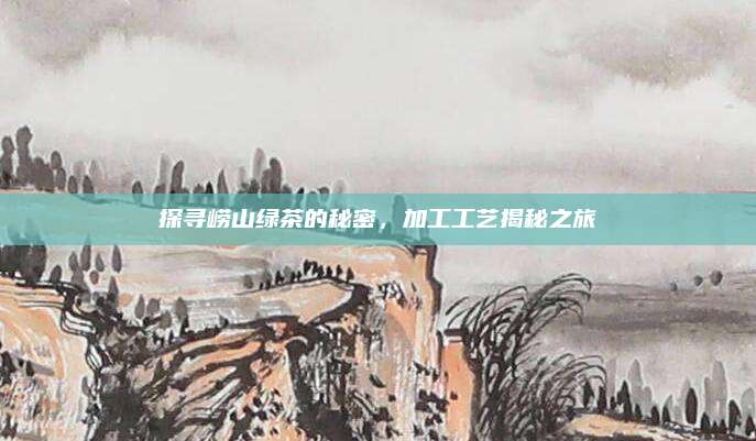 探寻崂山绿茶的秘密,加工工艺揭秘之旅