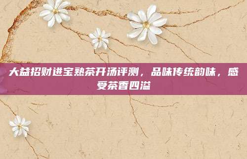 大益招财进宝熟茶开汤评测，品味传统韵味，感受茶香四溢