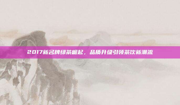 2017新名牌绿茶崛起,品质升级引领茶饮新潮流