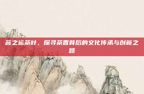 茗之运茶叶,探寻茶香背后的文化传承与创新之路