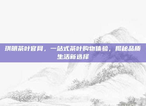 琪明茶叶官网,一站式茶叶购物体验,揭秘品质生活新选择
